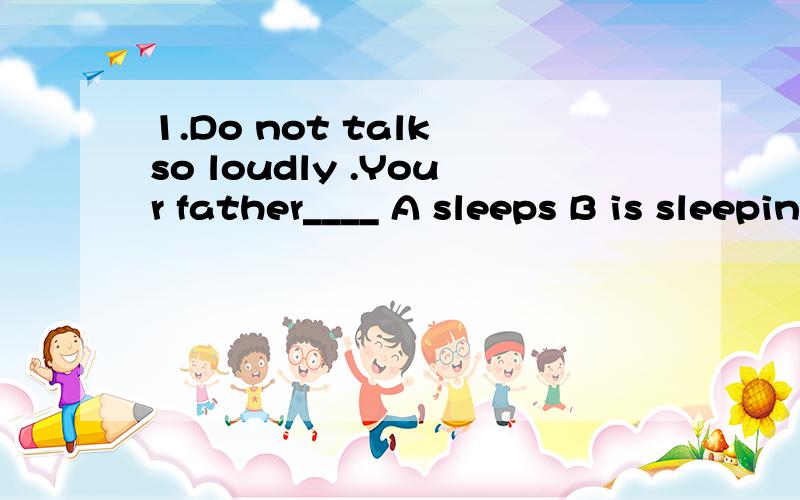 1.Do not talk so loudly .Your father____ A sleeps B is sleeping C slept D had sleep2.How many people does the doctor know who ___ of the disease?A.are dying B.is dying C.has died D.dies3.I___ from my brother for a long timeA.not have heard B.have not