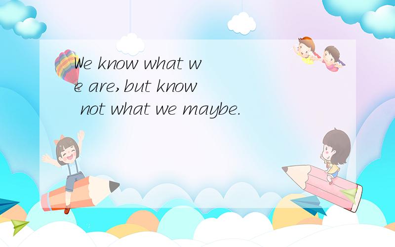 We know what we are,but know not what we maybe.
