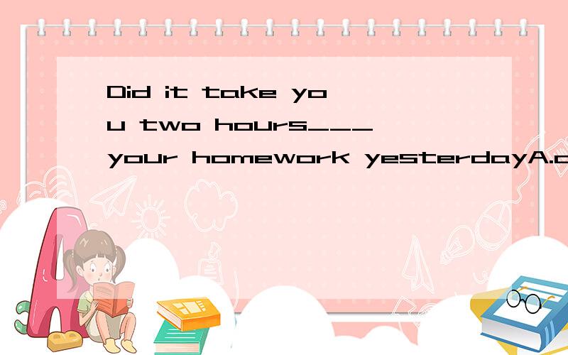 Did it take you two hours___your homework yesterdayA.did B.doing C.to do D.does