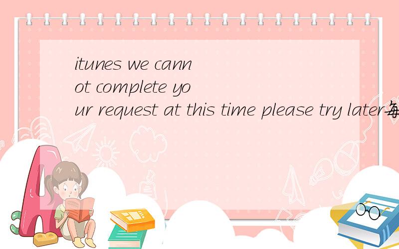 itunes we cannot complete your request at this time please try later每次从itunes上下载东西都会出这句话,怎么回事?确定不会是账号被封吧?我昨天刚冲了15刀
