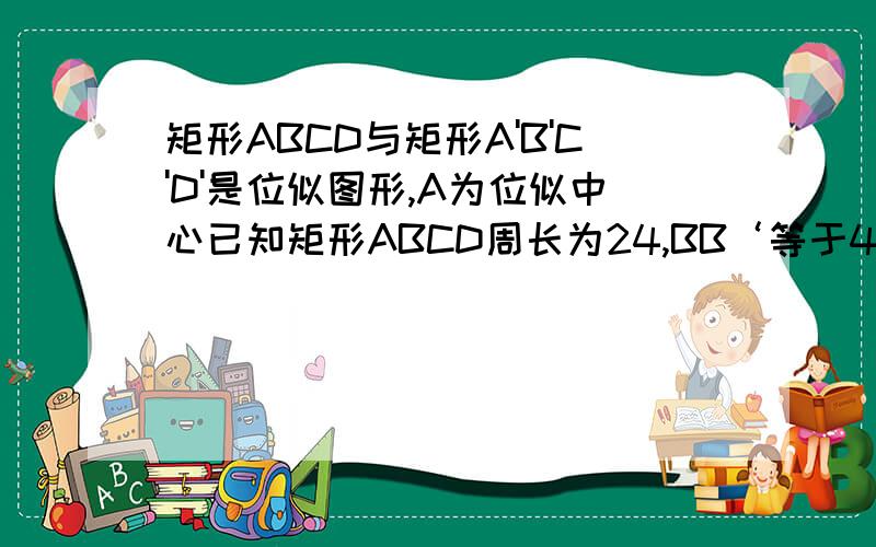 矩形ABCD与矩形A'B'C'D'是位似图形,A为位似中心已知矩形ABCD周长为24,BB‘等于4,DD’等于2,求AB,AD的长.