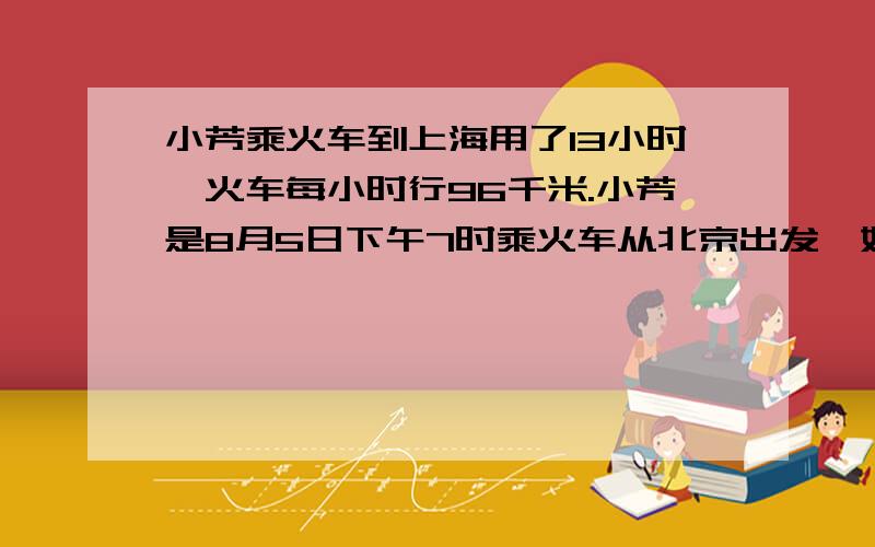 小芳乘火车到上海用了13小时,火车每小时行96千米.小芳是8月5日下午7时乘火车从北京出发,她什么时候到达上海?【提示：需要算式,还有过程要说清楚,让我懂.】