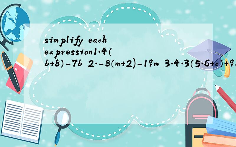 simplify each expression1.4（b+8）-7b 2.-8（m+2)-19m 3.4.3（5.6+c）+9c4.83x+15（x-17) 5.3-5(a-4） 6.-5b-2（b-1）7.16-4(c+3) 8.4x-8(2x+7) 9.9-(2b-6）10.21z-（15z+10）例：7（t+8.5）-5t+3=7t+59.5-5t+4=7t-5t+59.5+4=2t +63.5—————