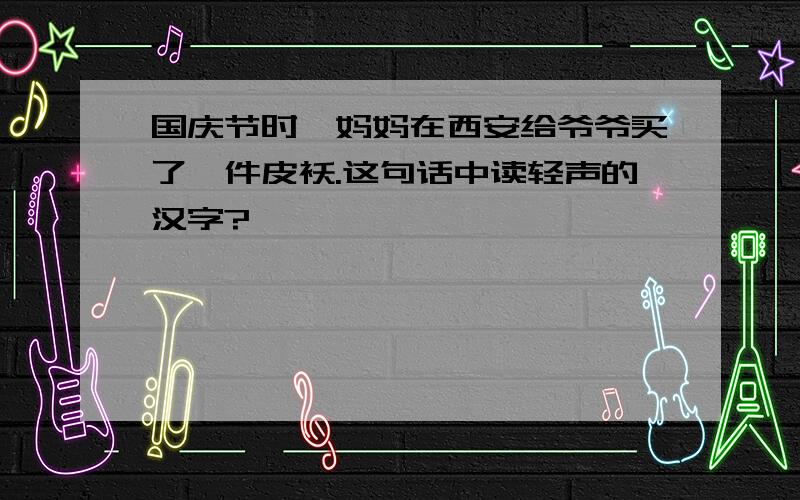 国庆节时,妈妈在西安给爷爷买了一件皮袄.这句话中读轻声的汉字?