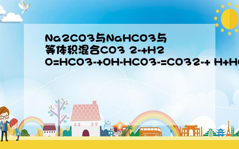 Na2CO3与NaHCO3与等体积混合CO3 2-+H2O=HCO3-+OH-HCO3-=CO32-+ H+HCO3-+H2O=H2CO3+OH-可逆符号打不出来,等号意会吧.碳酸根水解生成氢氧根.抑制了碳酸氢根的水解,同时和电离出的氢离子结合,但是又碳酸氢根