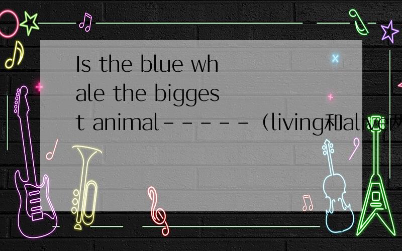 Is the blue whale the biggest animal-----（living和alive两者选填一个）如题选什么 为什么