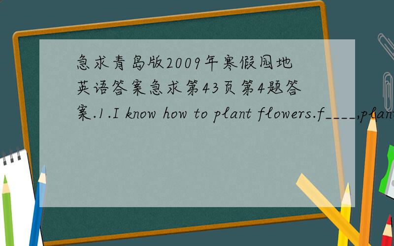 急求青岛版2009年寒假园地英语答案急求第43页第4题答案.1.I know how to plant flowers.f____,plant the s___ into the s___.T___ put the pot under the s___ and add water often.Add t__ wait for the s___.At last wait for a flower to grow