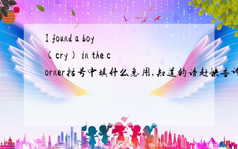 I found a boy (cry) in the corner括号中填什么急用,知道的请赶快告诉,