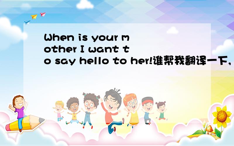 When is your mother I want to say hello to her!谁帮我翻译一下,