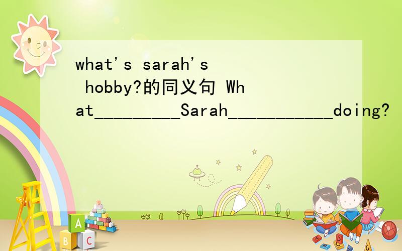 what's sarah's hobby?的同义句 What_________Sarah___________doing?