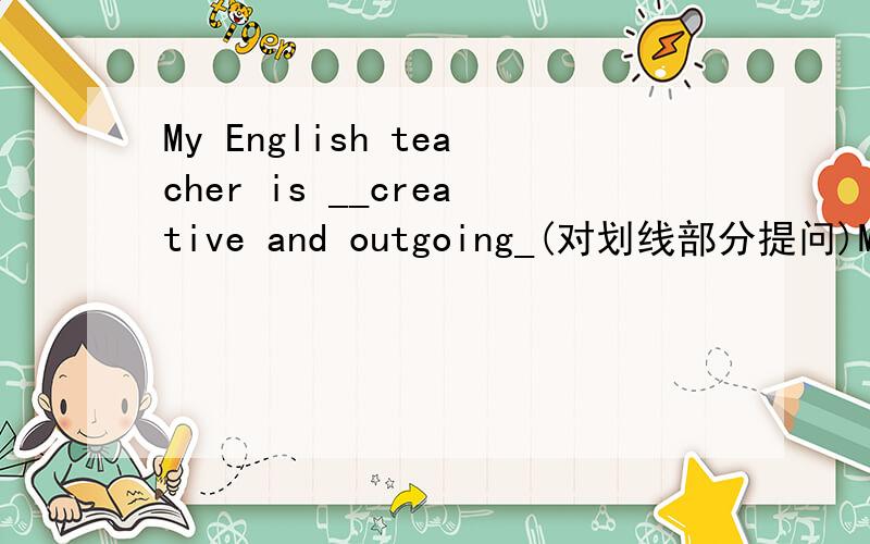 My English teacher is __creative and outgoing_(对划线部分提问)My English teacher is __creative and outgoing_()_____ ______ ______your English teacher _____?