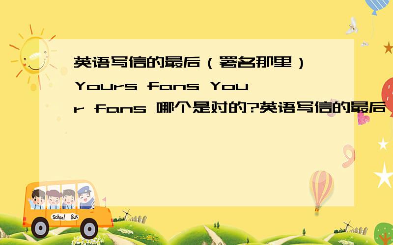 英语写信的最后（署名那里） Yours fans Your fans 哪个是对的?英语写信的最后（署名那里）Yours fansYour fans哪个是对的?