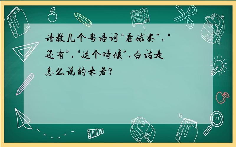 请教几个粤语词“看球赛”,“还有”,“这个时候”,白话是怎么说的来着?