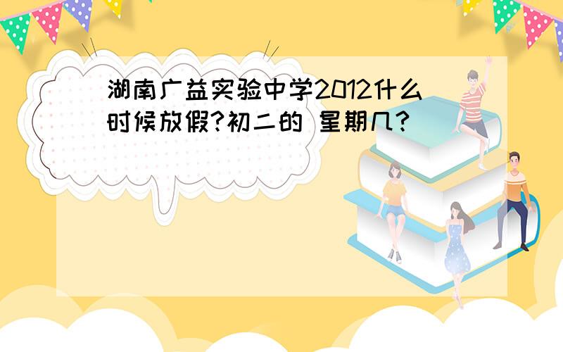 湖南广益实验中学2012什么时候放假?初二的 星期几?
