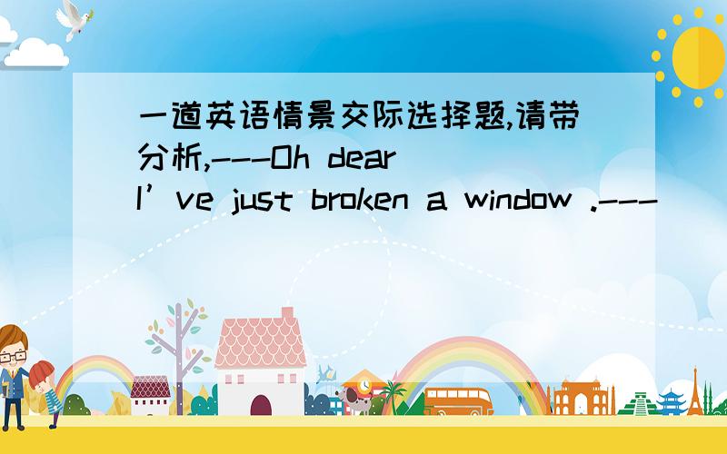 一道英语情景交际选择题,请带分析,---Oh dear I’ve just broken a window .---_______ .It can’t be helped .A.Never mind B.All right C.that’s fine D.Not at all