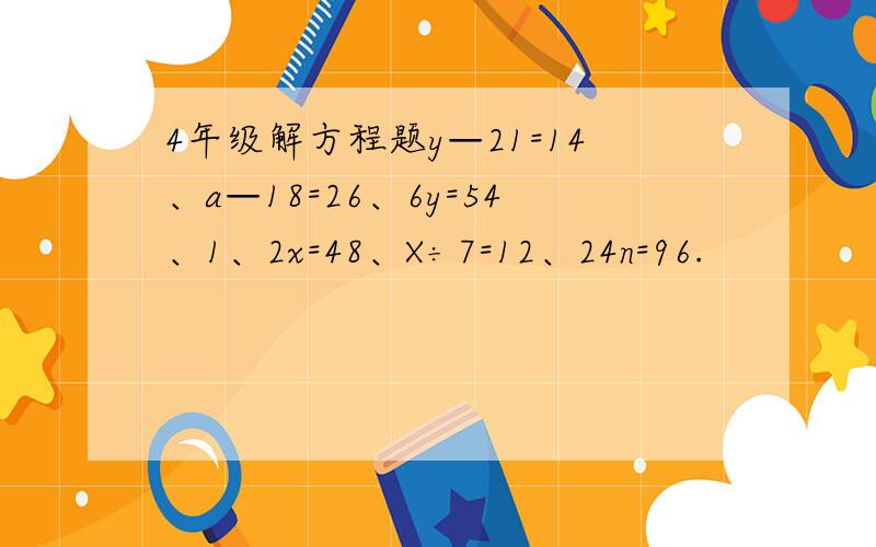4年级解方程题y—21=14、a—18=26、6y=54、1、2x=48、X÷7=12、24n=96.