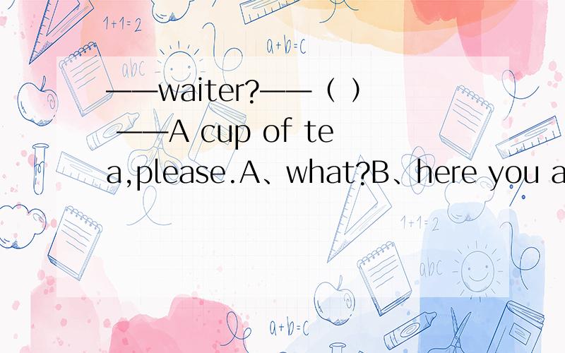 ——waiter?——（ ） ——A cup of tea,please.A、what?B、here you are.C、yes?D、I'm coming.这是个对话,大概是酒店之类的.请问这选哪一个?