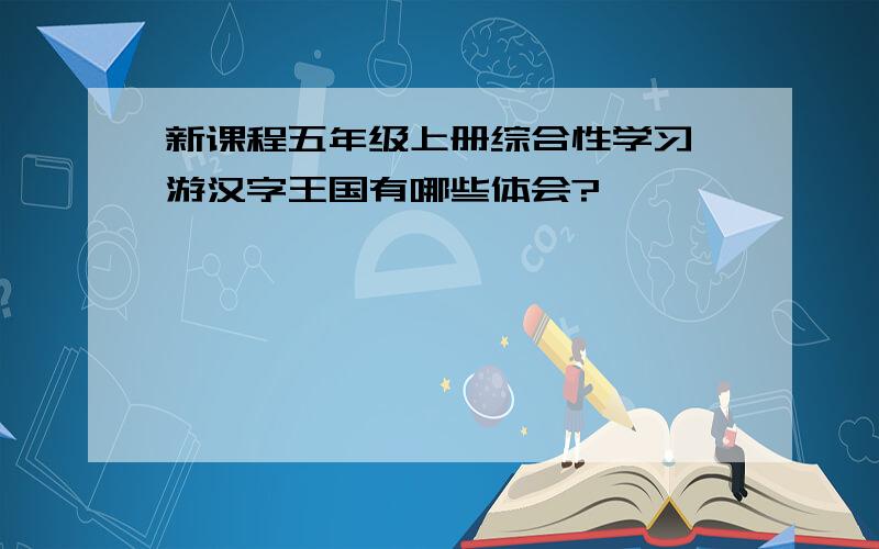 新课程五年级上册综合性学习遨游汉字王国有哪些体会?