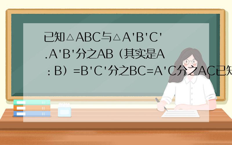已知△ABC与△A'B'C'.A'B'分之AB（其实是A：B）=B'C'分之BC=A'C分之AC已知△ABC与△A'B'C'.A'B'分之AB（其实是A：B）=B'C'分之BC=A'C分之AC,BC=4cm,B'C‘=5cm,△ABC的周长为18cm,求△A'B'C'的周长.不要用相似三角
