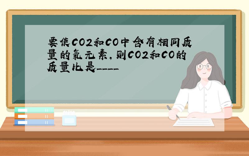 要使CO2和CO中含有相同质量的氧元素,则CO2和CO的质量比是____