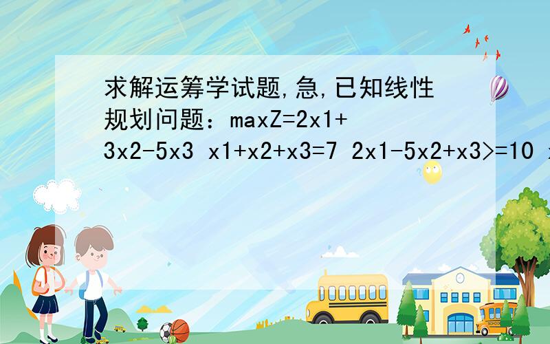 求解运筹学试题,急,已知线性规划问题：maxZ=2x1+3x2-5x3 x1+x2+x3=7 2x1-5x2+x3>=10 x1,x2,x3>=0 1)试写出其对偶问题.2）用单纯形法中的大M法求出最优解