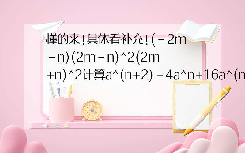 懂的来!具体看补充!(-2m-n)(2m-n)^2(2m+n)^2计算a^(n+2)-4a^n+16a^(n-2)(x-y)^2-4(x-y-1)第二第三个是因式分解