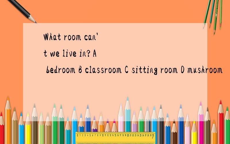 What room can't we live in?A bedroom B classroom C sitting room D mushroom
