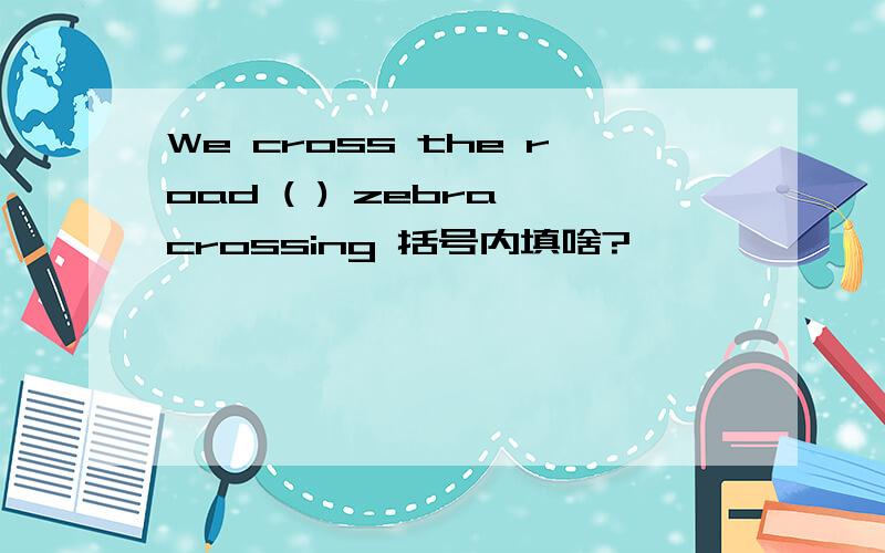 We cross the road ( ) zebra crossing 括号内填啥?