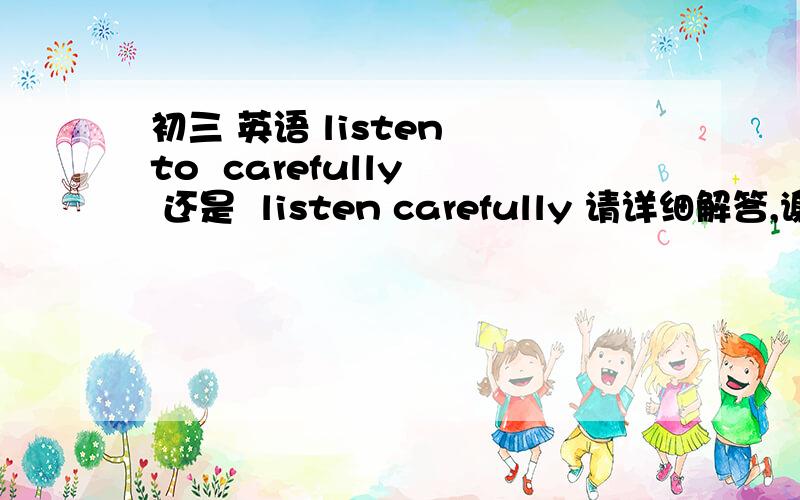 初三 英语 listen  to  carefully  还是  listen carefully 请详细解答,谢谢!    (18 21:2:29)listen  to  carefully  还是  listen carefully