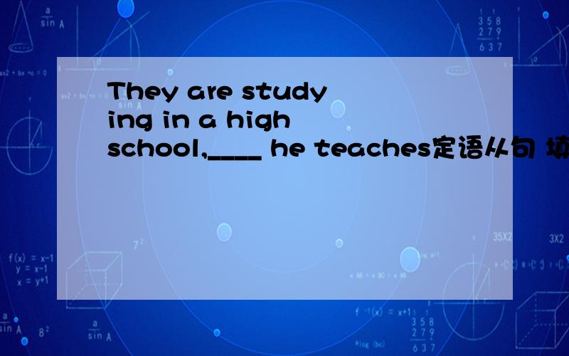 They are studying in a high school,____ he teaches定语从句 填关系代词或关系副词