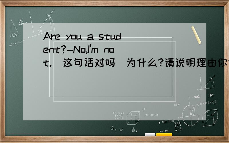Are you a student?-No,I'm not.(这句话对吗)为什么?请说明理由你们这么想要悬赏啊,再问一题啊:They are my teacher and friends.(开头为什么用They?)