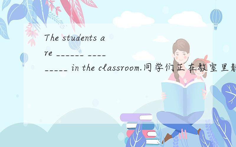 The students are ______ _________ in the classroom.同学们正在教室里静静地读书
