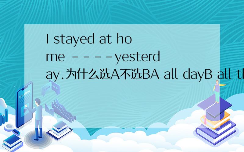 I stayed at home ----yesterday.为什么选A不选BA all dayB all the day