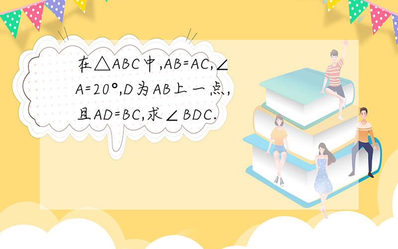 在△ABC中,AB=AC,∠A=20°,D为AB上一点,且AD=BC,求∠BDC.