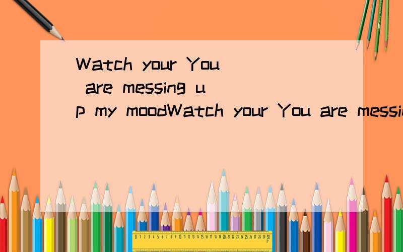 Watch your You are messing up my moodWatch your You are messing up my