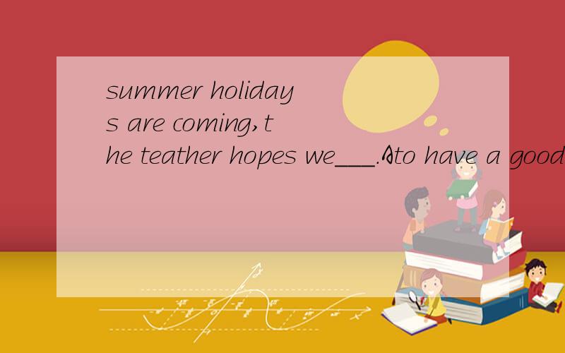 summer holidays are coming,the teather hopes we___.Ato have a good time B.to enjoy ourselvesCenjoy ourselves Dhaving a good time