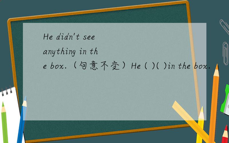 He didn't see anything in the box.（句意不变）He ( )( )in the box.