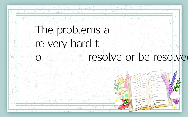 The problems are very hard to _____resolve or be resolvedWhy?