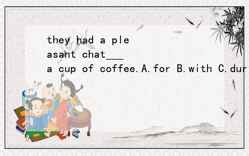 they had a pleasant chat___ a cup of coffee.A.for B.with C.during D.over有的解释说是一边...一边...的意思,那为什么不能理解成在...期间呢?比如,在喝茶的期间,我们聊得很开心.求during over的区别.感激不尽~这