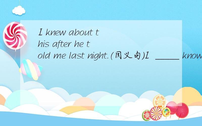 I knew about this after he told me last night.（同义句）I  _____ know about this  _____  he told me last night.