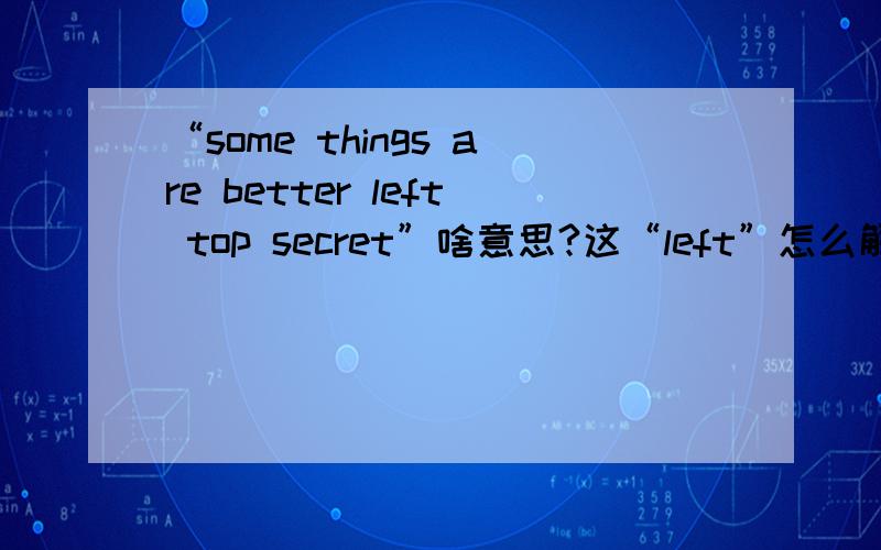 “some things are better left top secret”啥意思?这“left”怎么解释好?