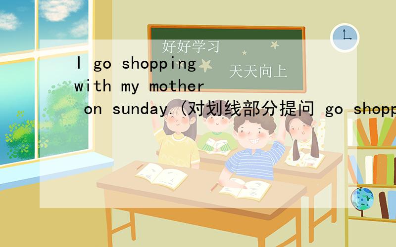 I go shopping with my mother on sunday.(对划线部分提问 go shopping with my mother)）___do you ___on sunday?