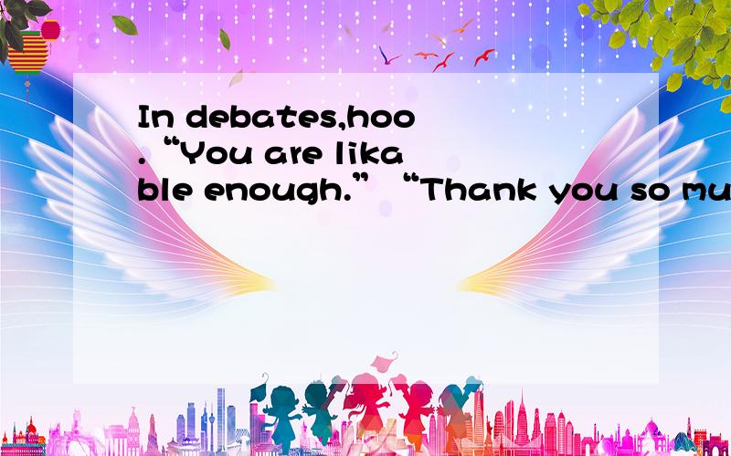 In debates,hoo.“You are likable enough.”“Thank you so much.”