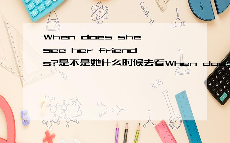 When does she see her friends?是不是她什么时候去看When does she see her friends?是不是她什么时候去看她的朋友啊?