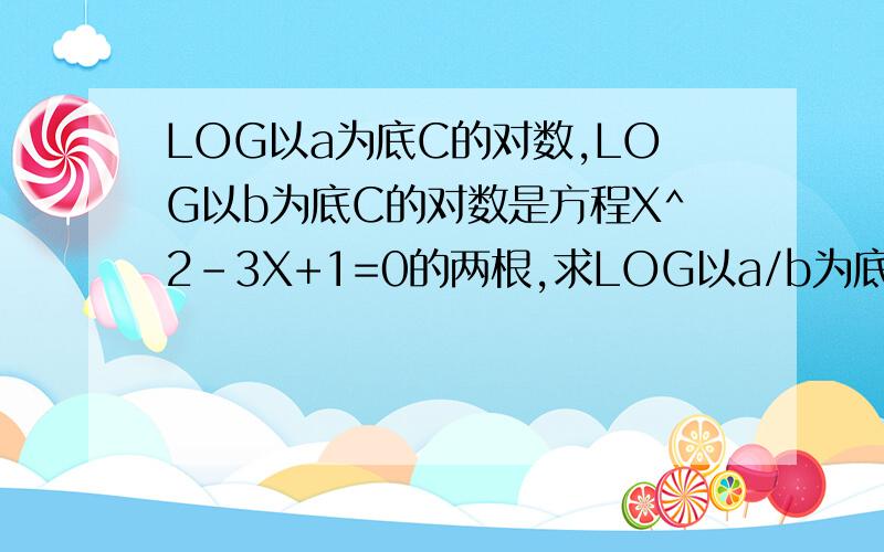LOG以a为底C的对数,LOG以b为底C的对数是方程X^2-3X+1=0的两根,求LOG以a/b为底C的对数