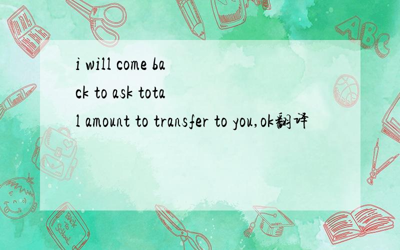 i will come back to ask total amount to transfer to you,ok翻译