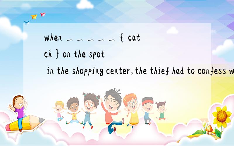when _____{catch}on the spot in the shopping center,the thief had to confess what he had done.怎么什么时候用 caught ,什么时候用 having been caught thanks