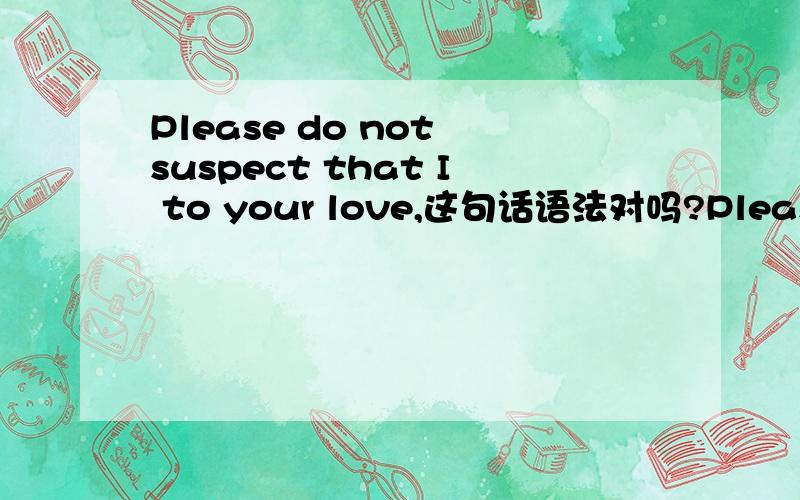 Please do not suspect that I to your love,这句话语法对吗?Please do not suspect that I to your love,that am not young frivolous,I knew that is I is willing to accompany you to pass through the life the courage.请别怀疑我对你的爱,那不