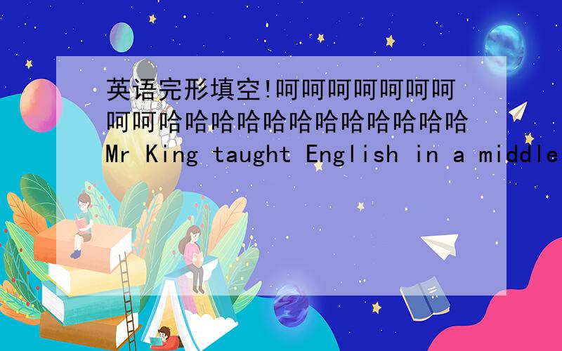 英语完形填空!呵呵呵呵呵呵呵呵呵哈哈哈哈哈哈哈哈哈哈哈哈Mr King taught English in a middle school.He was very b___.all the time and couldn’t do some r____ .So he left the school and opened a book shop in the c____ of the t