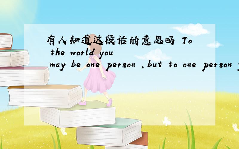 有人知道这段话的意思吗 To the world you may be one person ,but to one person you may be the world!